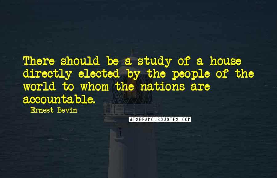 Ernest Bevin Quotes: There should be a study of a house directly elected by the people of the world to whom the nations are accountable.