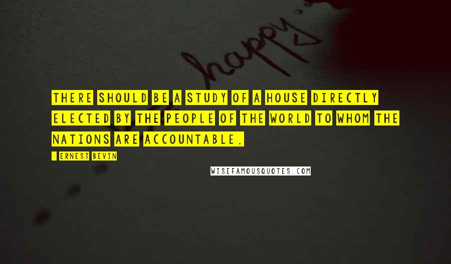 Ernest Bevin Quotes: There should be a study of a house directly elected by the people of the world to whom the nations are accountable.