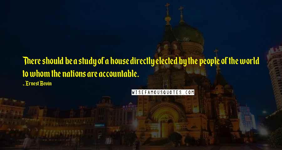 Ernest Bevin Quotes: There should be a study of a house directly elected by the people of the world to whom the nations are accountable.