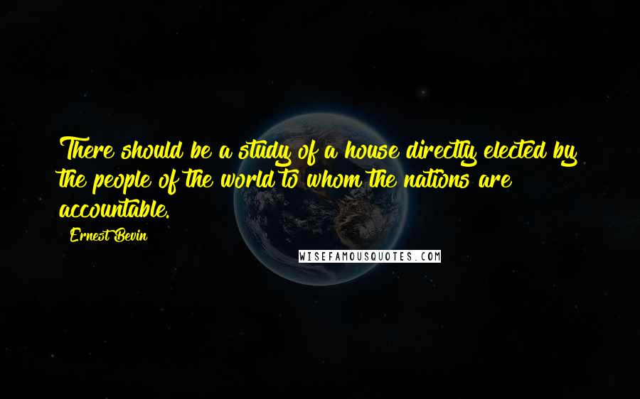 Ernest Bevin Quotes: There should be a study of a house directly elected by the people of the world to whom the nations are accountable.