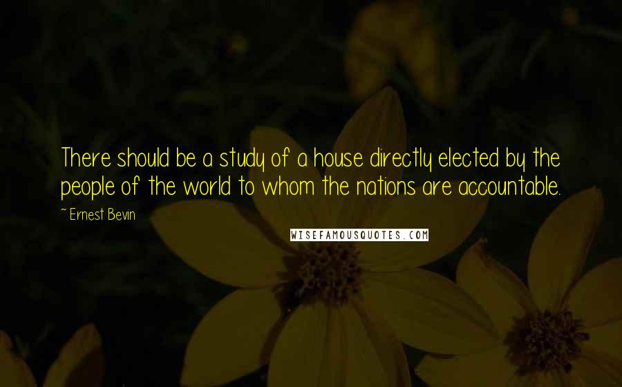 Ernest Bevin Quotes: There should be a study of a house directly elected by the people of the world to whom the nations are accountable.