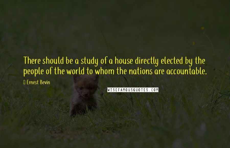 Ernest Bevin Quotes: There should be a study of a house directly elected by the people of the world to whom the nations are accountable.