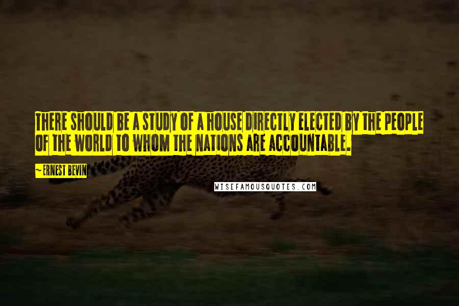 Ernest Bevin Quotes: There should be a study of a house directly elected by the people of the world to whom the nations are accountable.