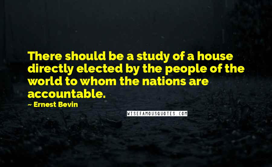 Ernest Bevin Quotes: There should be a study of a house directly elected by the people of the world to whom the nations are accountable.