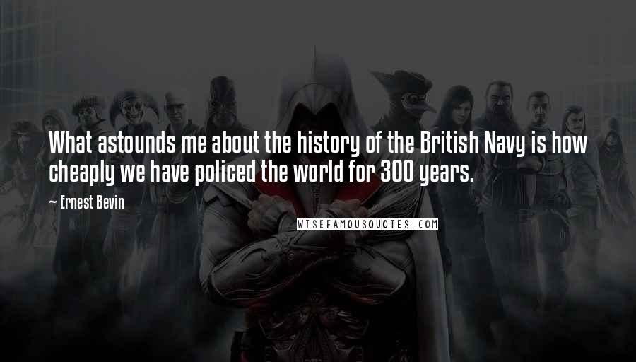 Ernest Bevin Quotes: What astounds me about the history of the British Navy is how cheaply we have policed the world for 300 years.