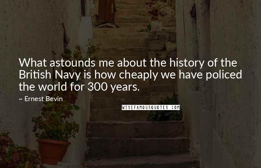 Ernest Bevin Quotes: What astounds me about the history of the British Navy is how cheaply we have policed the world for 300 years.