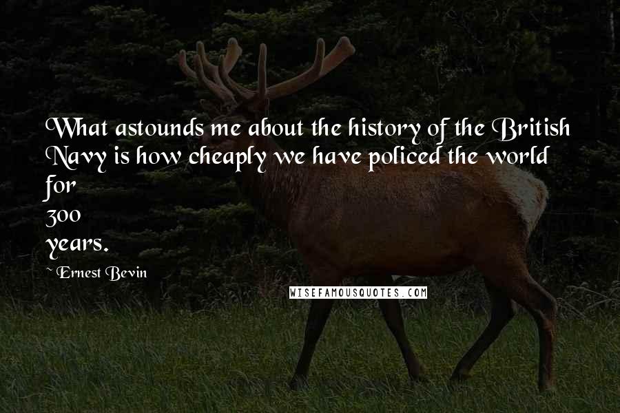 Ernest Bevin Quotes: What astounds me about the history of the British Navy is how cheaply we have policed the world for 300 years.
