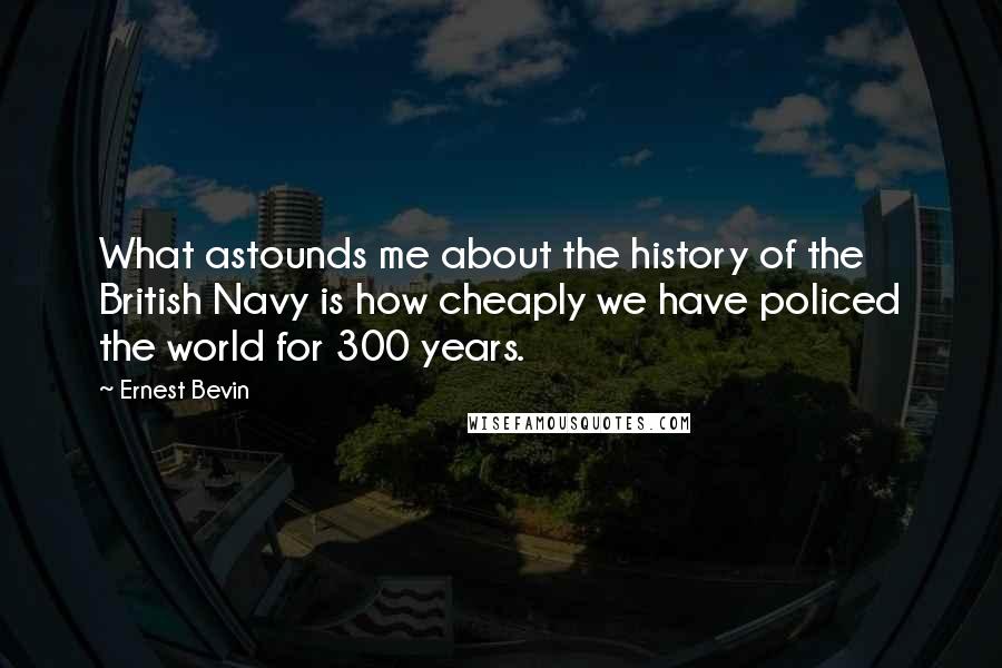 Ernest Bevin Quotes: What astounds me about the history of the British Navy is how cheaply we have policed the world for 300 years.