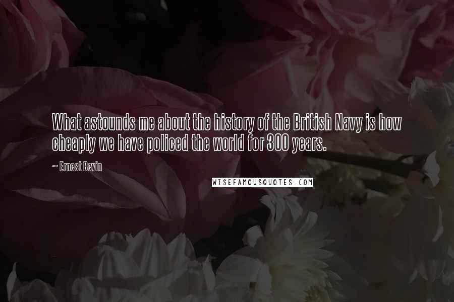 Ernest Bevin Quotes: What astounds me about the history of the British Navy is how cheaply we have policed the world for 300 years.