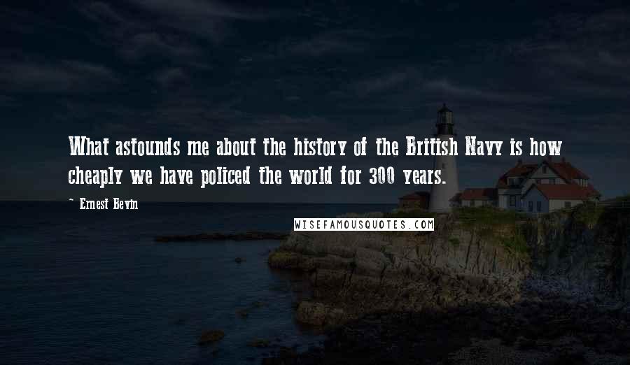 Ernest Bevin Quotes: What astounds me about the history of the British Navy is how cheaply we have policed the world for 300 years.