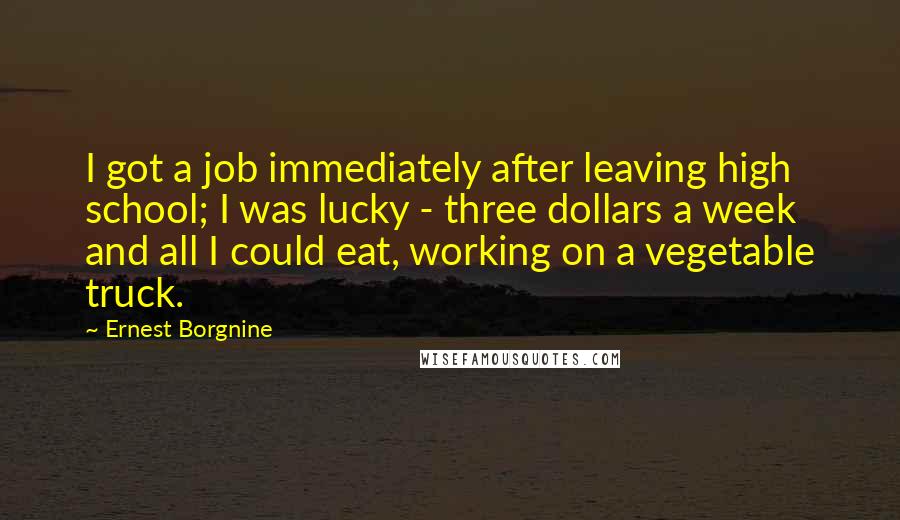 Ernest Borgnine Quotes: I got a job immediately after leaving high school; I was lucky - three dollars a week and all I could eat, working on a vegetable truck.