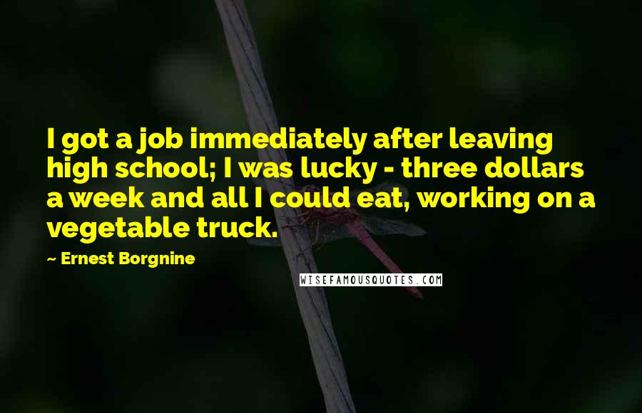 Ernest Borgnine Quotes: I got a job immediately after leaving high school; I was lucky - three dollars a week and all I could eat, working on a vegetable truck.