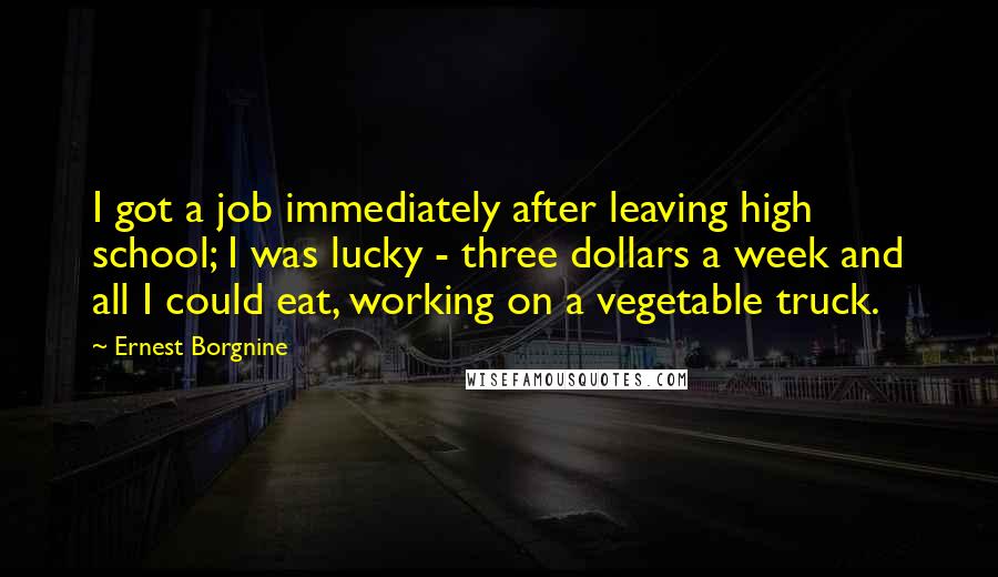 Ernest Borgnine Quotes: I got a job immediately after leaving high school; I was lucky - three dollars a week and all I could eat, working on a vegetable truck.