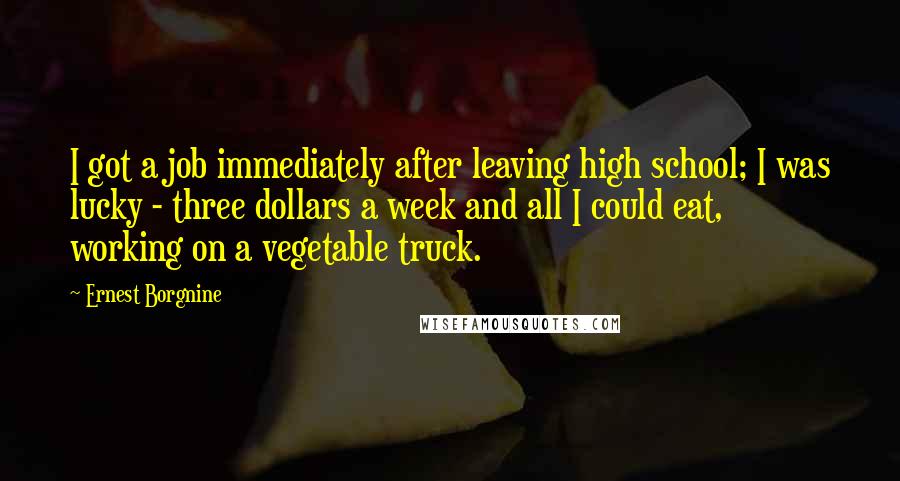 Ernest Borgnine Quotes: I got a job immediately after leaving high school; I was lucky - three dollars a week and all I could eat, working on a vegetable truck.