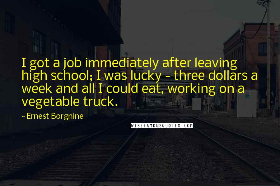 Ernest Borgnine Quotes: I got a job immediately after leaving high school; I was lucky - three dollars a week and all I could eat, working on a vegetable truck.
