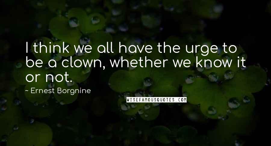 Ernest Borgnine Quotes: I think we all have the urge to be a clown, whether we know it or not.