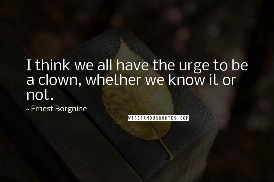 Ernest Borgnine Quotes: I think we all have the urge to be a clown, whether we know it or not.