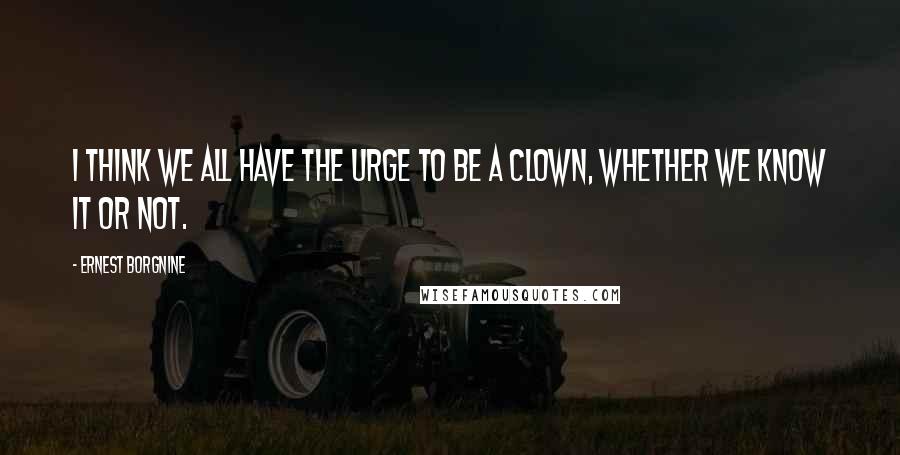 Ernest Borgnine Quotes: I think we all have the urge to be a clown, whether we know it or not.