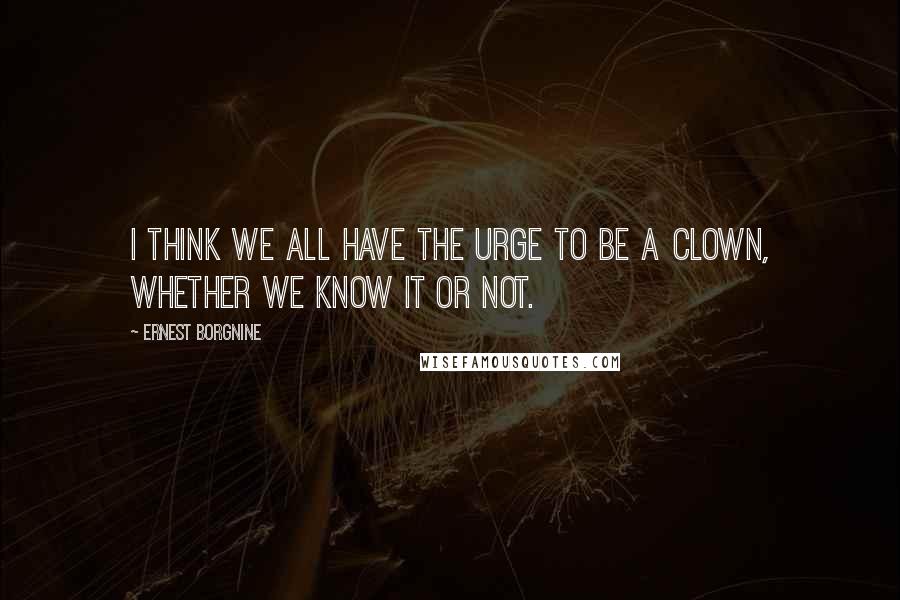 Ernest Borgnine Quotes: I think we all have the urge to be a clown, whether we know it or not.