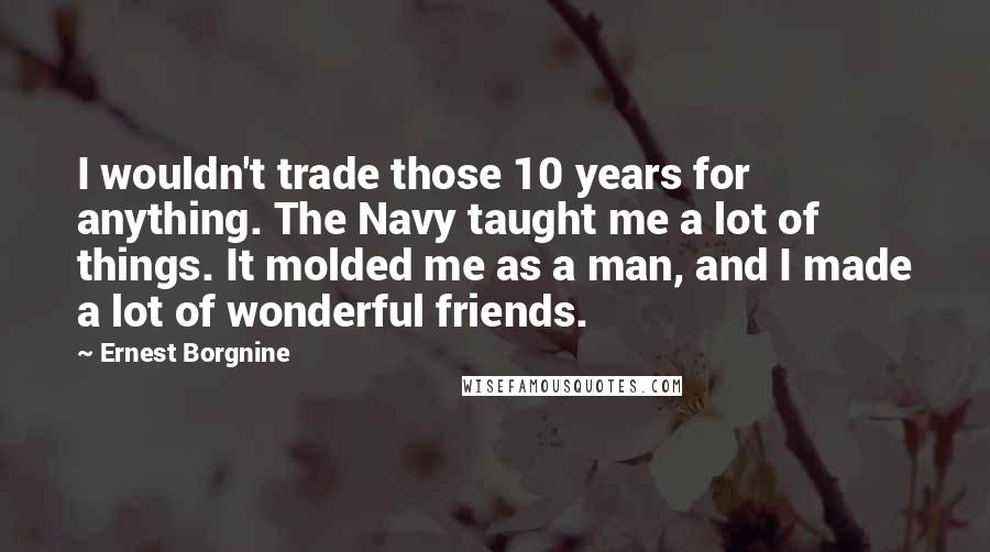 Ernest Borgnine Quotes: I wouldn't trade those 10 years for anything. The Navy taught me a lot of things. It molded me as a man, and I made a lot of wonderful friends.