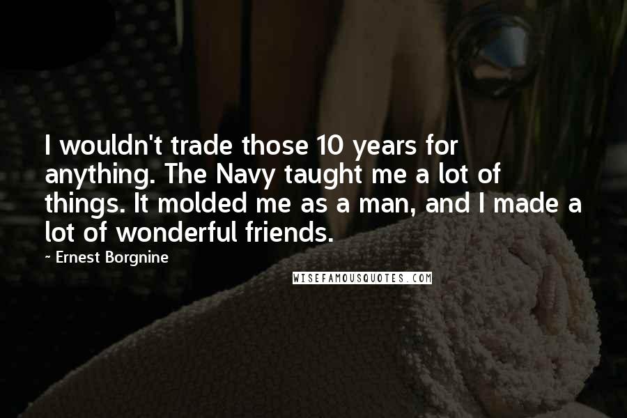 Ernest Borgnine Quotes: I wouldn't trade those 10 years for anything. The Navy taught me a lot of things. It molded me as a man, and I made a lot of wonderful friends.