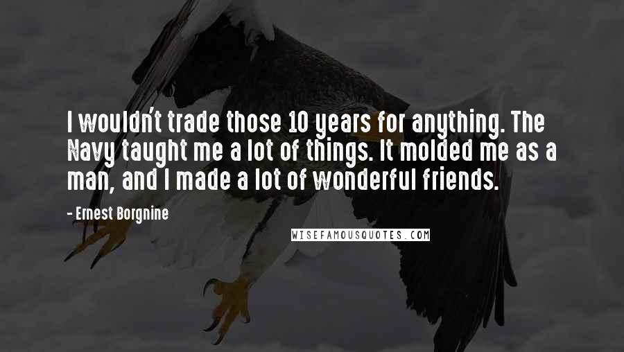 Ernest Borgnine Quotes: I wouldn't trade those 10 years for anything. The Navy taught me a lot of things. It molded me as a man, and I made a lot of wonderful friends.