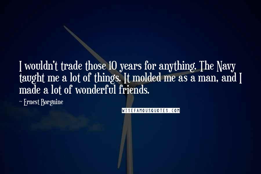 Ernest Borgnine Quotes: I wouldn't trade those 10 years for anything. The Navy taught me a lot of things. It molded me as a man, and I made a lot of wonderful friends.
