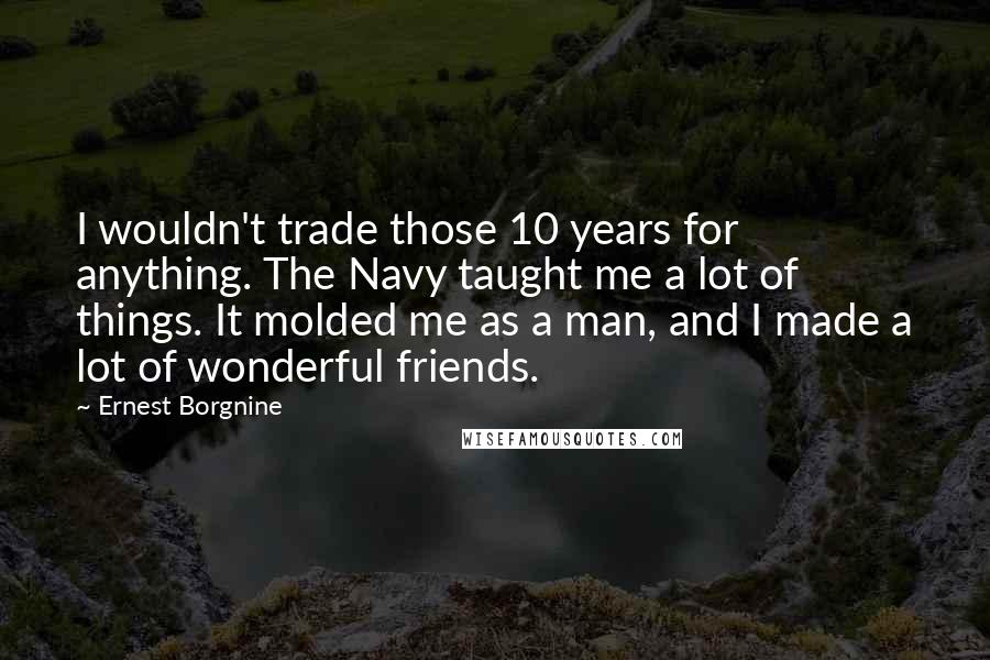 Ernest Borgnine Quotes: I wouldn't trade those 10 years for anything. The Navy taught me a lot of things. It molded me as a man, and I made a lot of wonderful friends.
