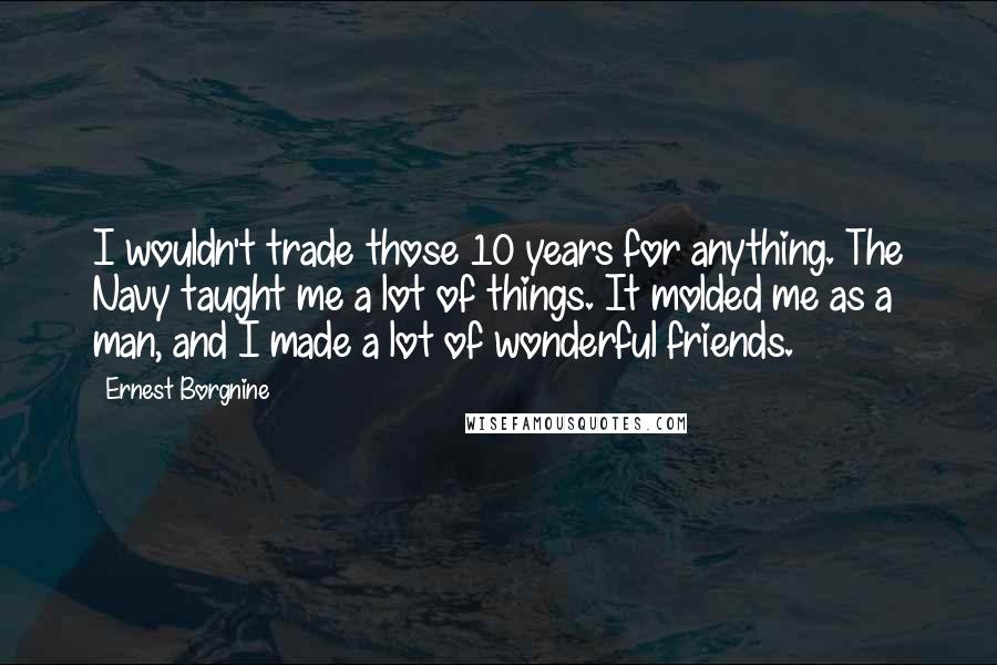 Ernest Borgnine Quotes: I wouldn't trade those 10 years for anything. The Navy taught me a lot of things. It molded me as a man, and I made a lot of wonderful friends.