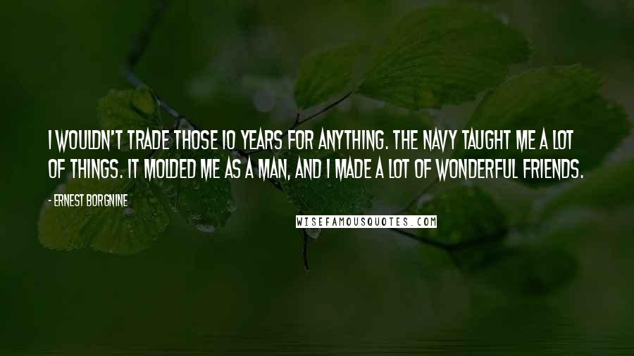 Ernest Borgnine Quotes: I wouldn't trade those 10 years for anything. The Navy taught me a lot of things. It molded me as a man, and I made a lot of wonderful friends.