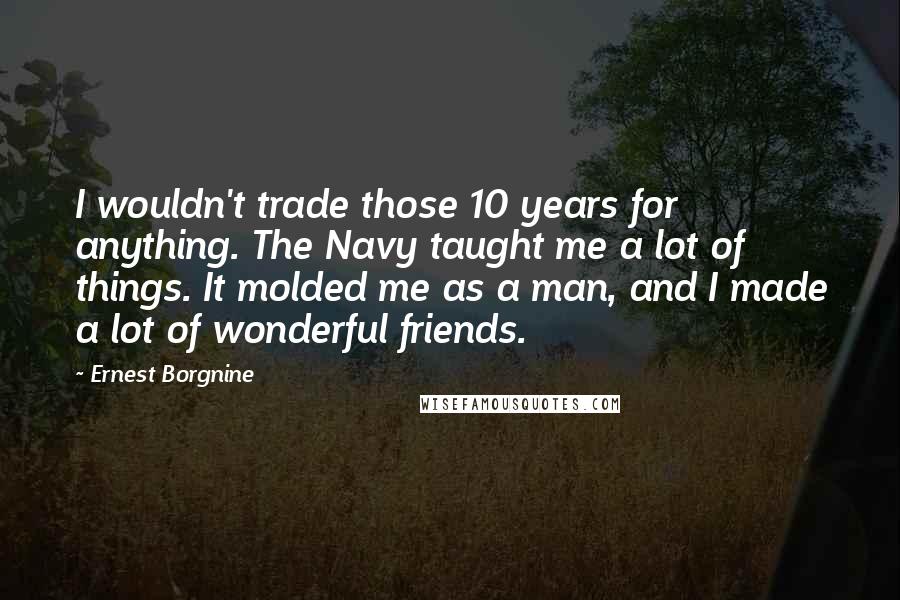 Ernest Borgnine Quotes: I wouldn't trade those 10 years for anything. The Navy taught me a lot of things. It molded me as a man, and I made a lot of wonderful friends.