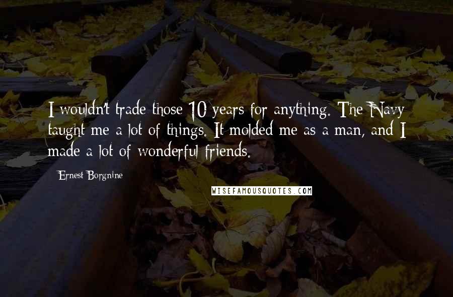 Ernest Borgnine Quotes: I wouldn't trade those 10 years for anything. The Navy taught me a lot of things. It molded me as a man, and I made a lot of wonderful friends.