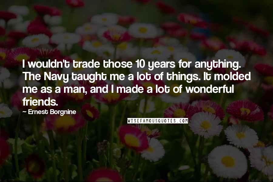 Ernest Borgnine Quotes: I wouldn't trade those 10 years for anything. The Navy taught me a lot of things. It molded me as a man, and I made a lot of wonderful friends.