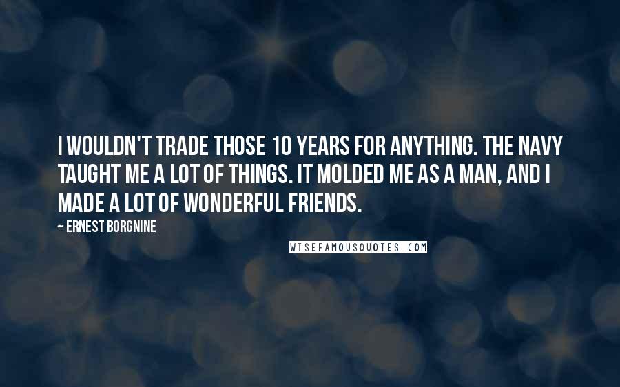 Ernest Borgnine Quotes: I wouldn't trade those 10 years for anything. The Navy taught me a lot of things. It molded me as a man, and I made a lot of wonderful friends.