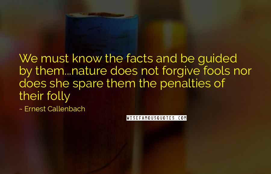 Ernest Callenbach Quotes: We must know the facts and be guided by them...nature does not forgive fools nor does she spare them the penalties of their folly