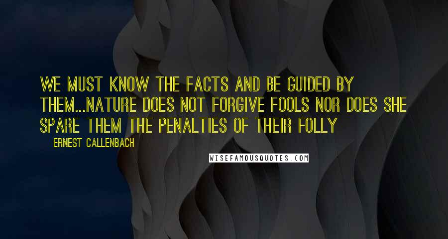 Ernest Callenbach Quotes: We must know the facts and be guided by them...nature does not forgive fools nor does she spare them the penalties of their folly