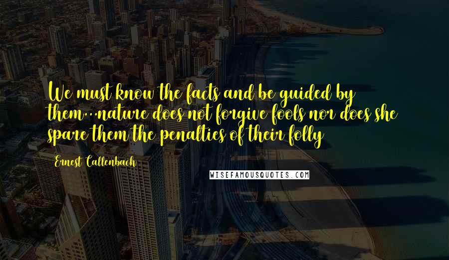 Ernest Callenbach Quotes: We must know the facts and be guided by them...nature does not forgive fools nor does she spare them the penalties of their folly