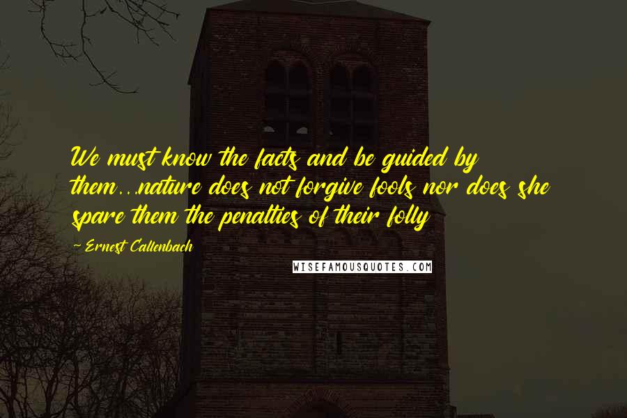 Ernest Callenbach Quotes: We must know the facts and be guided by them...nature does not forgive fools nor does she spare them the penalties of their folly