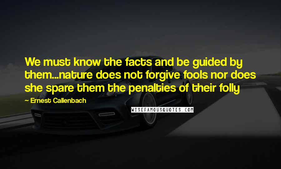 Ernest Callenbach Quotes: We must know the facts and be guided by them...nature does not forgive fools nor does she spare them the penalties of their folly