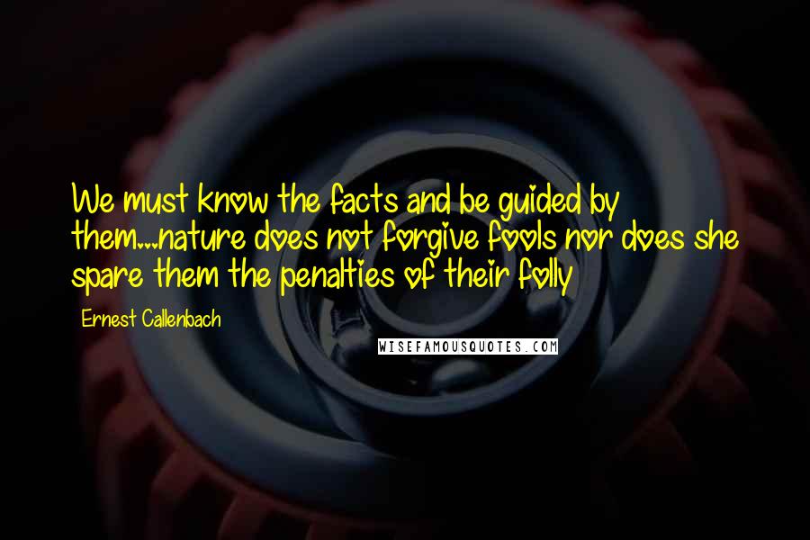 Ernest Callenbach Quotes: We must know the facts and be guided by them...nature does not forgive fools nor does she spare them the penalties of their folly