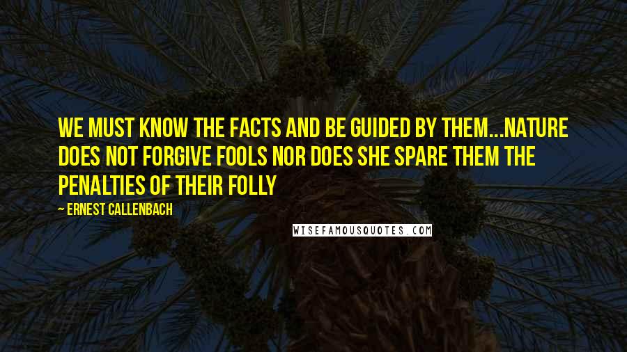 Ernest Callenbach Quotes: We must know the facts and be guided by them...nature does not forgive fools nor does she spare them the penalties of their folly