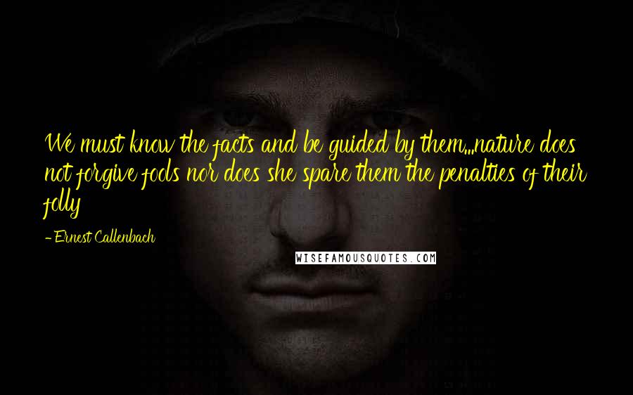 Ernest Callenbach Quotes: We must know the facts and be guided by them...nature does not forgive fools nor does she spare them the penalties of their folly