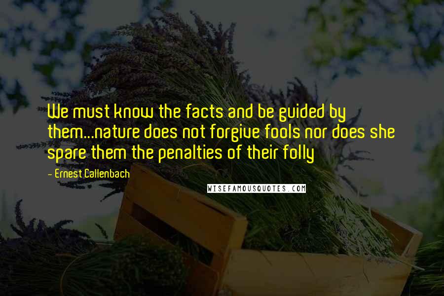 Ernest Callenbach Quotes: We must know the facts and be guided by them...nature does not forgive fools nor does she spare them the penalties of their folly