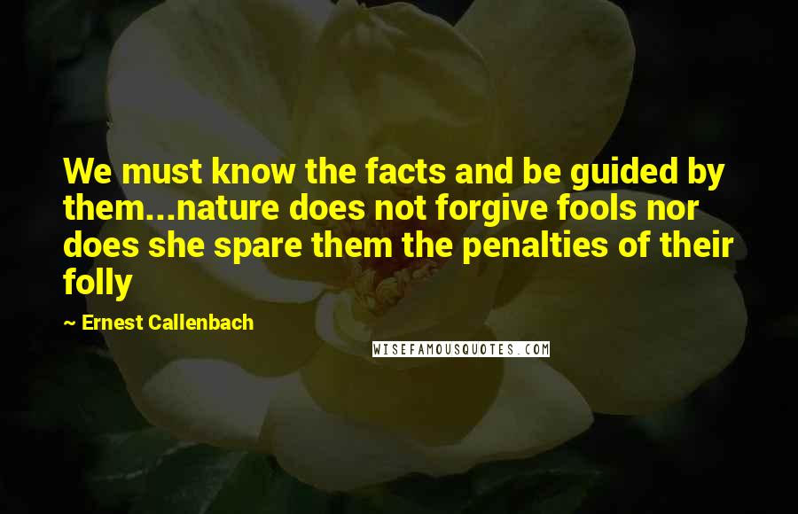 Ernest Callenbach Quotes: We must know the facts and be guided by them...nature does not forgive fools nor does she spare them the penalties of their folly