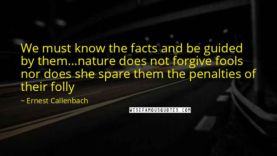 Ernest Callenbach Quotes: We must know the facts and be guided by them...nature does not forgive fools nor does she spare them the penalties of their folly