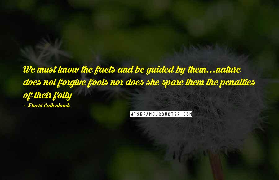 Ernest Callenbach Quotes: We must know the facts and be guided by them...nature does not forgive fools nor does she spare them the penalties of their folly