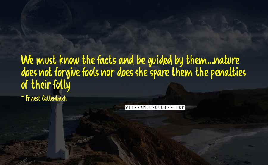 Ernest Callenbach Quotes: We must know the facts and be guided by them...nature does not forgive fools nor does she spare them the penalties of their folly