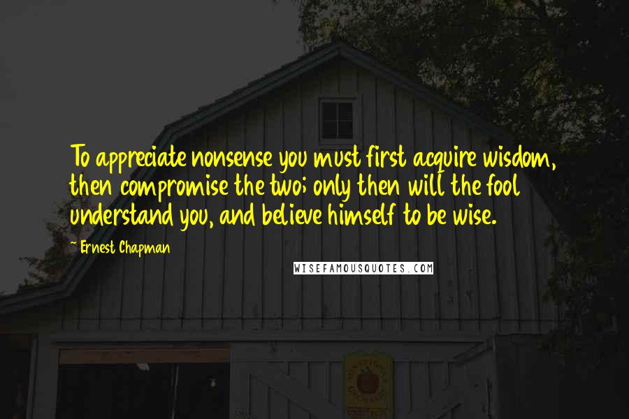 Ernest Chapman Quotes: To appreciate nonsense you must first acquire wisdom, then compromise the two; only then will the fool understand you, and believe himself to be wise.