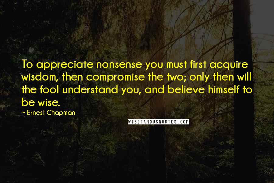 Ernest Chapman Quotes: To appreciate nonsense you must first acquire wisdom, then compromise the two; only then will the fool understand you, and believe himself to be wise.