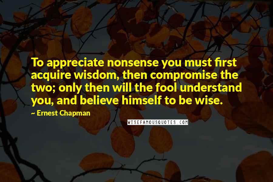 Ernest Chapman Quotes: To appreciate nonsense you must first acquire wisdom, then compromise the two; only then will the fool understand you, and believe himself to be wise.